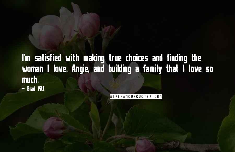 Brad Pitt Quotes: I'm satisfied with making true choices and finding the woman I love, Angie, and building a family that I love so much.