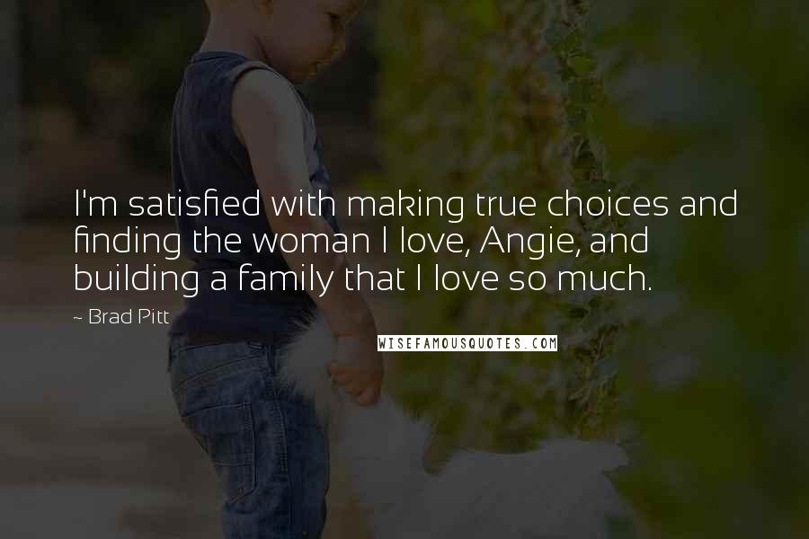 Brad Pitt Quotes: I'm satisfied with making true choices and finding the woman I love, Angie, and building a family that I love so much.