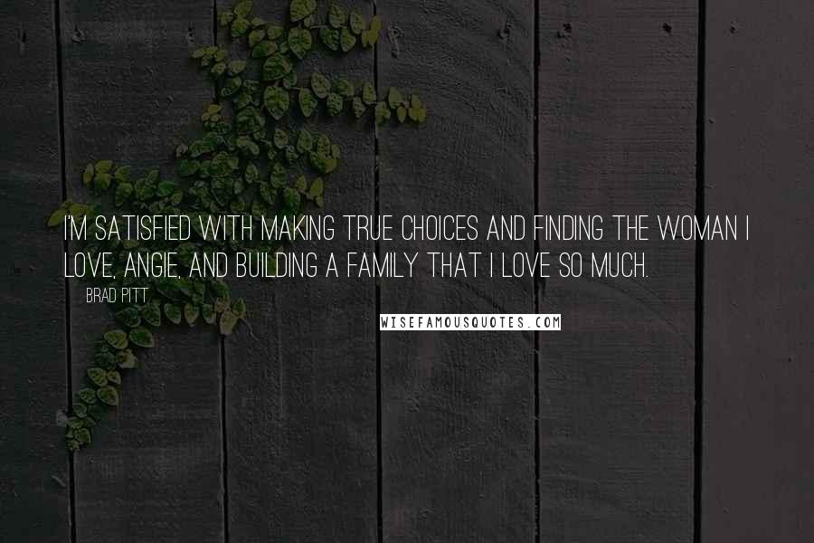 Brad Pitt Quotes: I'm satisfied with making true choices and finding the woman I love, Angie, and building a family that I love so much.