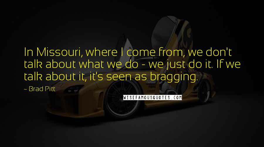 Brad Pitt Quotes: In Missouri, where I come from, we don't talk about what we do - we just do it. If we talk about it, it's seen as bragging.