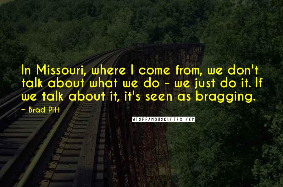 Brad Pitt Quotes: In Missouri, where I come from, we don't talk about what we do - we just do it. If we talk about it, it's seen as bragging.