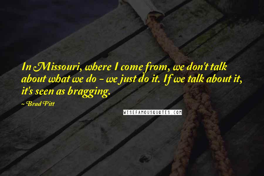 Brad Pitt Quotes: In Missouri, where I come from, we don't talk about what we do - we just do it. If we talk about it, it's seen as bragging.