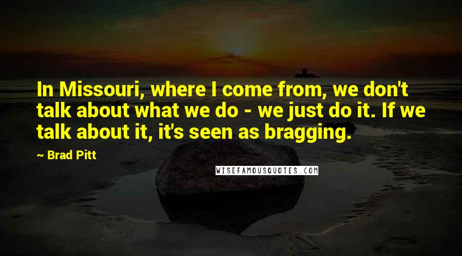 Brad Pitt Quotes: In Missouri, where I come from, we don't talk about what we do - we just do it. If we talk about it, it's seen as bragging.