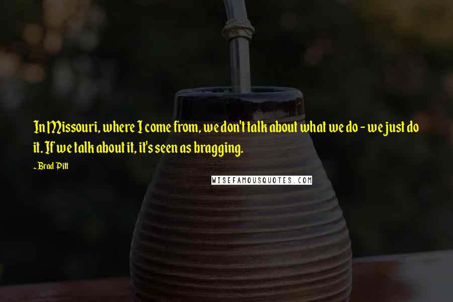 Brad Pitt Quotes: In Missouri, where I come from, we don't talk about what we do - we just do it. If we talk about it, it's seen as bragging.