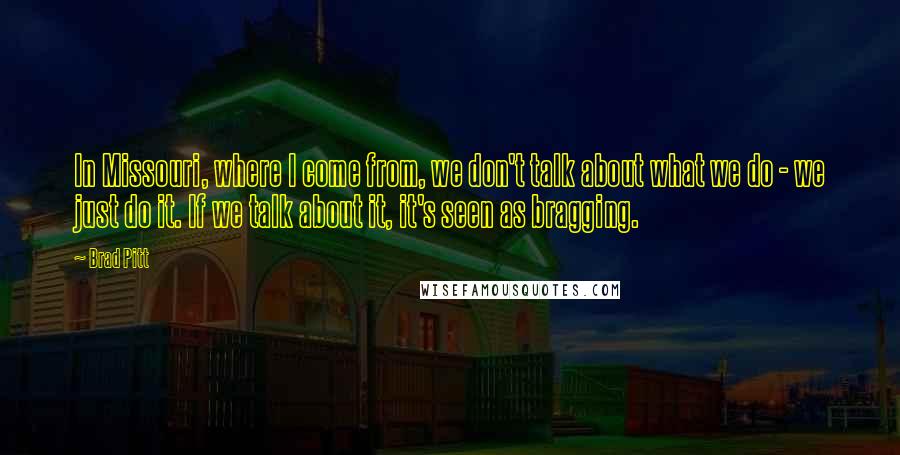 Brad Pitt Quotes: In Missouri, where I come from, we don't talk about what we do - we just do it. If we talk about it, it's seen as bragging.