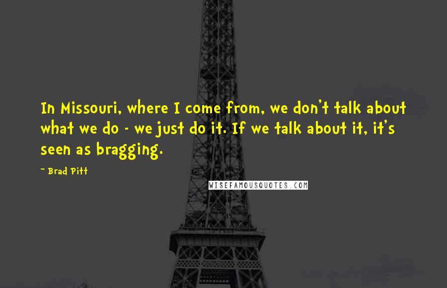 Brad Pitt Quotes: In Missouri, where I come from, we don't talk about what we do - we just do it. If we talk about it, it's seen as bragging.