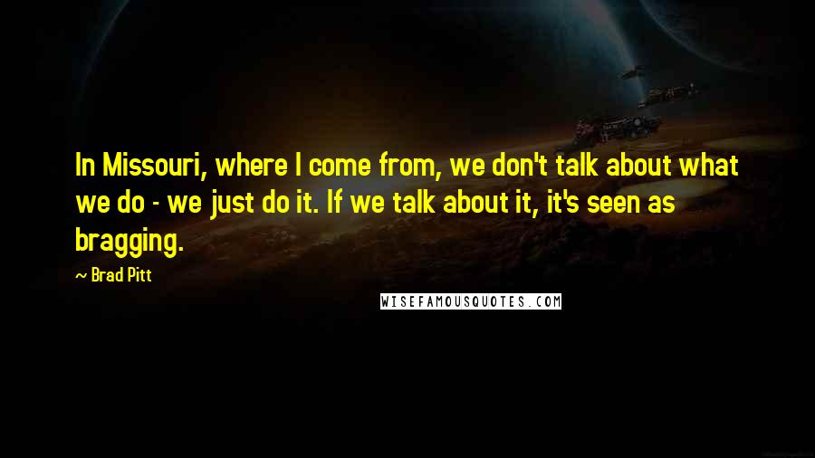 Brad Pitt Quotes: In Missouri, where I come from, we don't talk about what we do - we just do it. If we talk about it, it's seen as bragging.