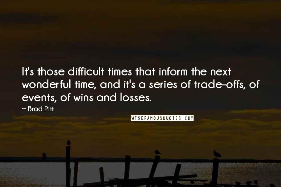 Brad Pitt Quotes: It's those difficult times that inform the next wonderful time, and it's a series of trade-offs, of events, of wins and losses.