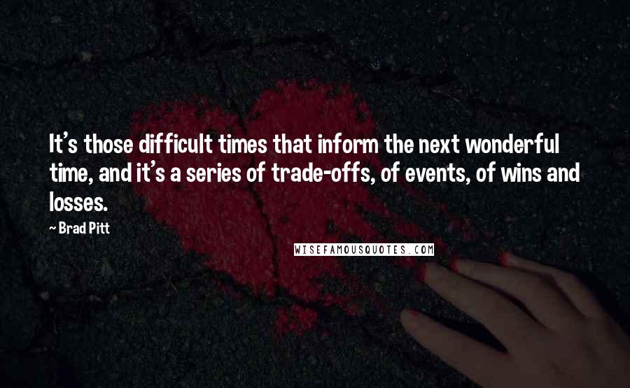 Brad Pitt Quotes: It's those difficult times that inform the next wonderful time, and it's a series of trade-offs, of events, of wins and losses.