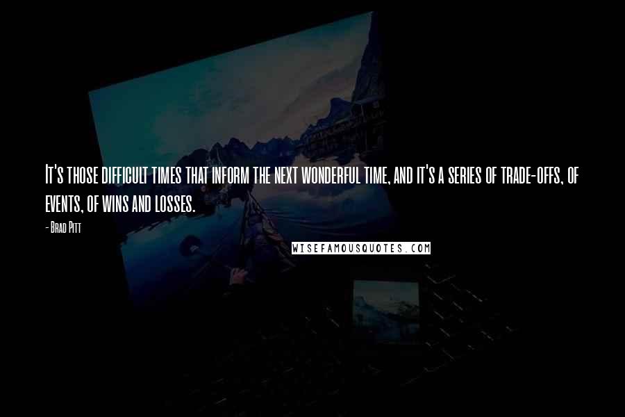 Brad Pitt Quotes: It's those difficult times that inform the next wonderful time, and it's a series of trade-offs, of events, of wins and losses.