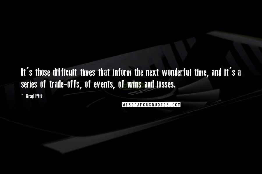 Brad Pitt Quotes: It's those difficult times that inform the next wonderful time, and it's a series of trade-offs, of events, of wins and losses.