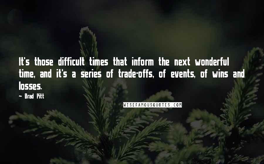 Brad Pitt Quotes: It's those difficult times that inform the next wonderful time, and it's a series of trade-offs, of events, of wins and losses.