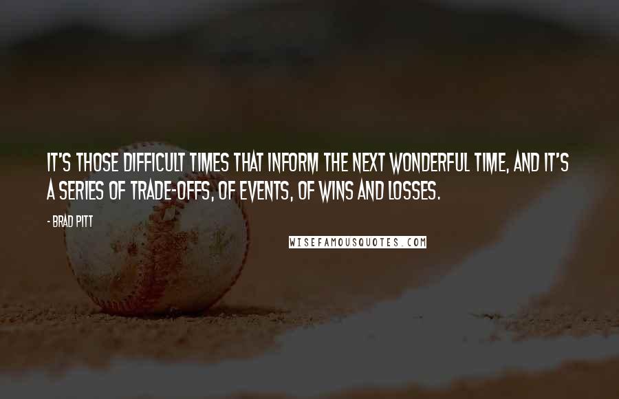 Brad Pitt Quotes: It's those difficult times that inform the next wonderful time, and it's a series of trade-offs, of events, of wins and losses.