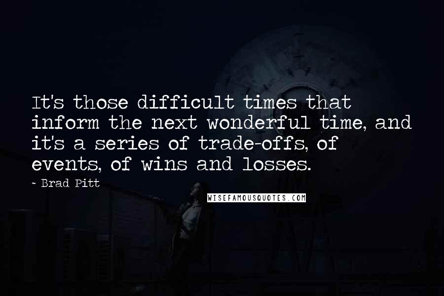 Brad Pitt Quotes: It's those difficult times that inform the next wonderful time, and it's a series of trade-offs, of events, of wins and losses.