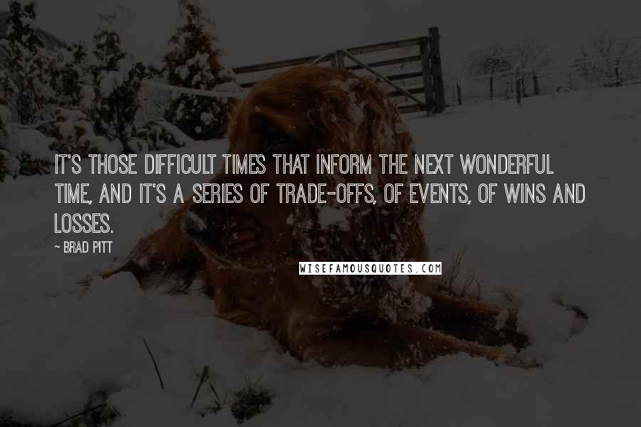 Brad Pitt Quotes: It's those difficult times that inform the next wonderful time, and it's a series of trade-offs, of events, of wins and losses.