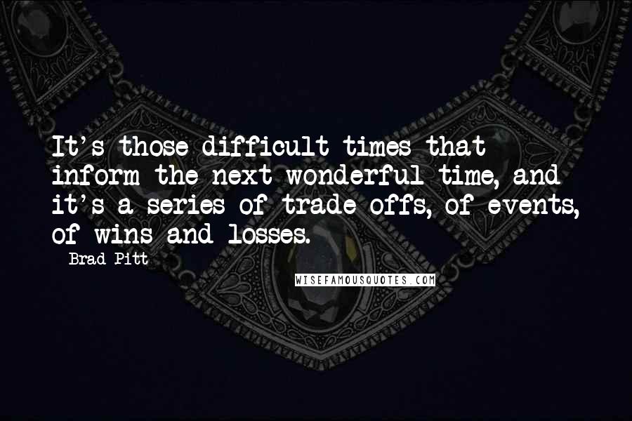 Brad Pitt Quotes: It's those difficult times that inform the next wonderful time, and it's a series of trade-offs, of events, of wins and losses.