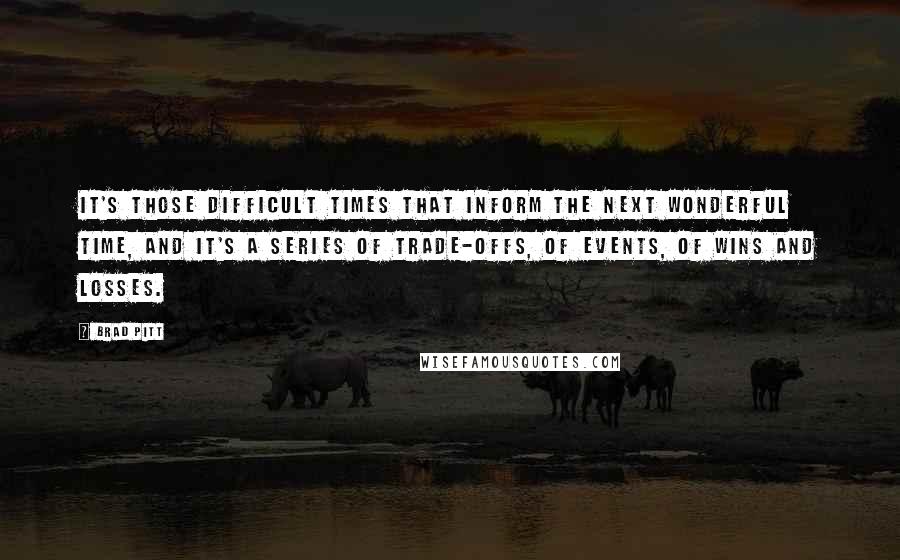 Brad Pitt Quotes: It's those difficult times that inform the next wonderful time, and it's a series of trade-offs, of events, of wins and losses.