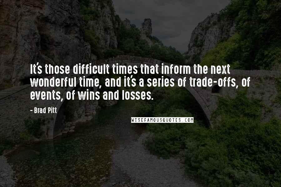 Brad Pitt Quotes: It's those difficult times that inform the next wonderful time, and it's a series of trade-offs, of events, of wins and losses.