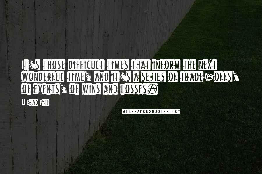 Brad Pitt Quotes: It's those difficult times that inform the next wonderful time, and it's a series of trade-offs, of events, of wins and losses.