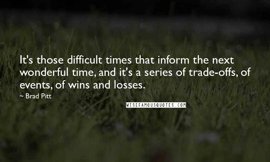Brad Pitt Quotes: It's those difficult times that inform the next wonderful time, and it's a series of trade-offs, of events, of wins and losses.