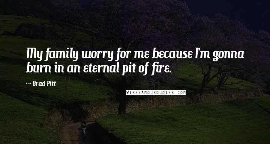 Brad Pitt Quotes: My family worry for me because I'm gonna burn in an eternal pit of fire.