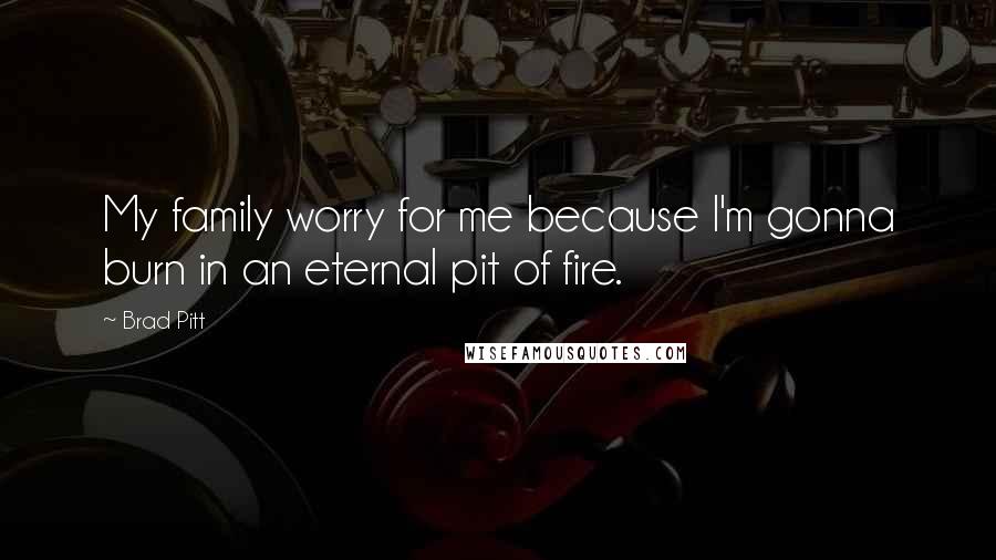 Brad Pitt Quotes: My family worry for me because I'm gonna burn in an eternal pit of fire.