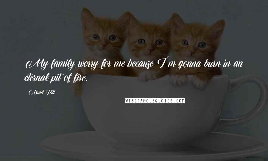 Brad Pitt Quotes: My family worry for me because I'm gonna burn in an eternal pit of fire.