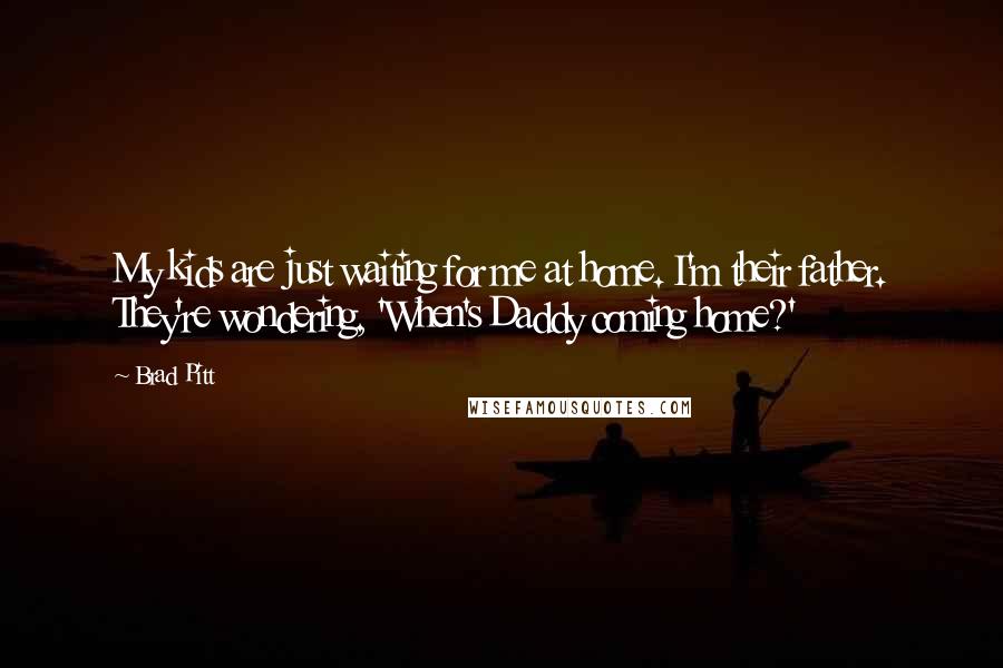 Brad Pitt Quotes: My kids are just waiting for me at home. I'm their father. They're wondering, 'When's Daddy coming home?'