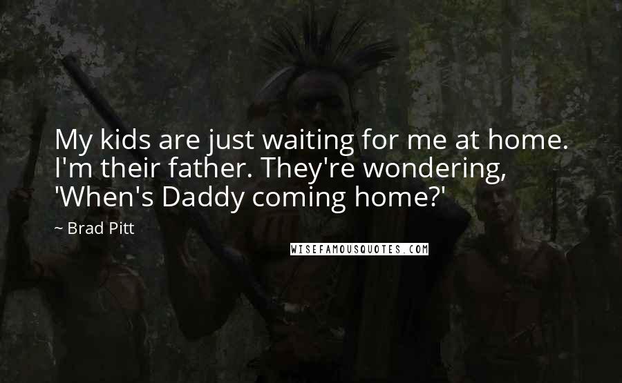 Brad Pitt Quotes: My kids are just waiting for me at home. I'm their father. They're wondering, 'When's Daddy coming home?'