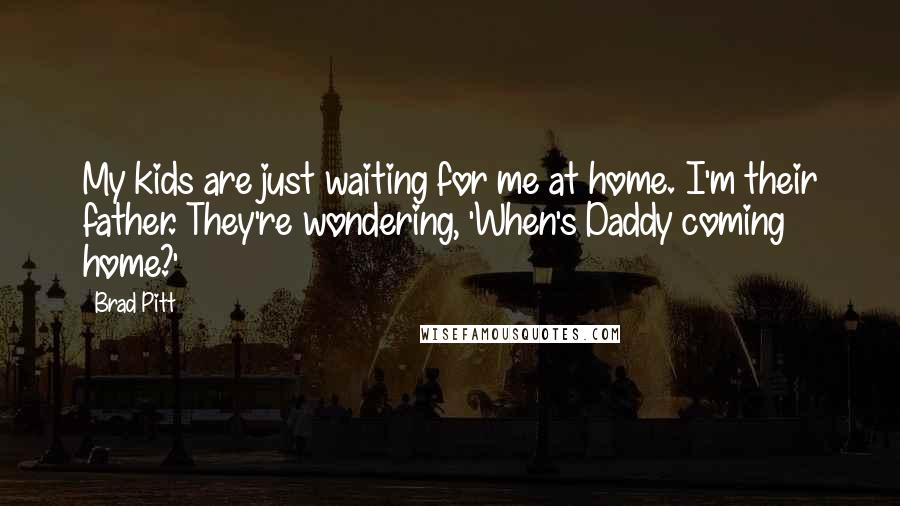 Brad Pitt Quotes: My kids are just waiting for me at home. I'm their father. They're wondering, 'When's Daddy coming home?'