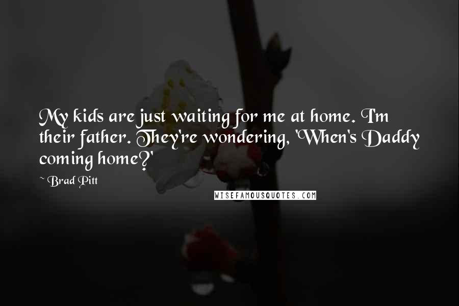Brad Pitt Quotes: My kids are just waiting for me at home. I'm their father. They're wondering, 'When's Daddy coming home?'