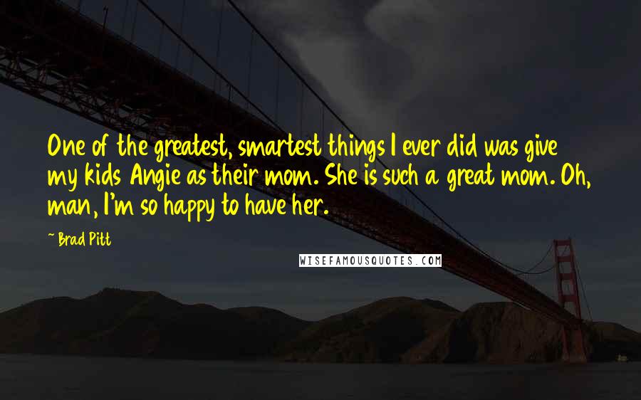 Brad Pitt Quotes: One of the greatest, smartest things I ever did was give my kids Angie as their mom. She is such a great mom. Oh, man, I'm so happy to have her.