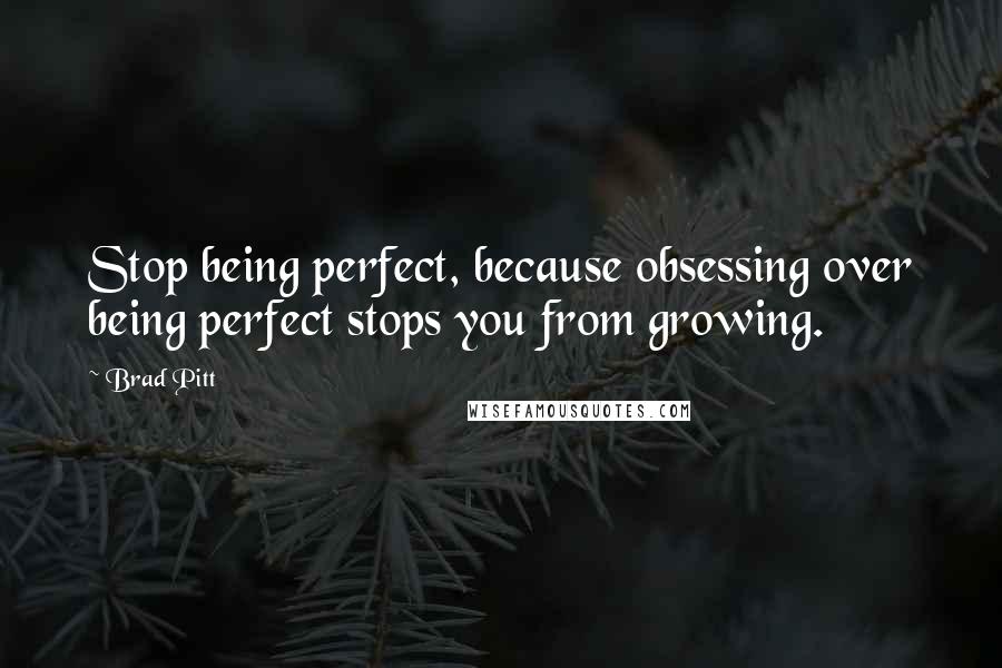 Brad Pitt Quotes: Stop being perfect, because obsessing over being perfect stops you from growing.