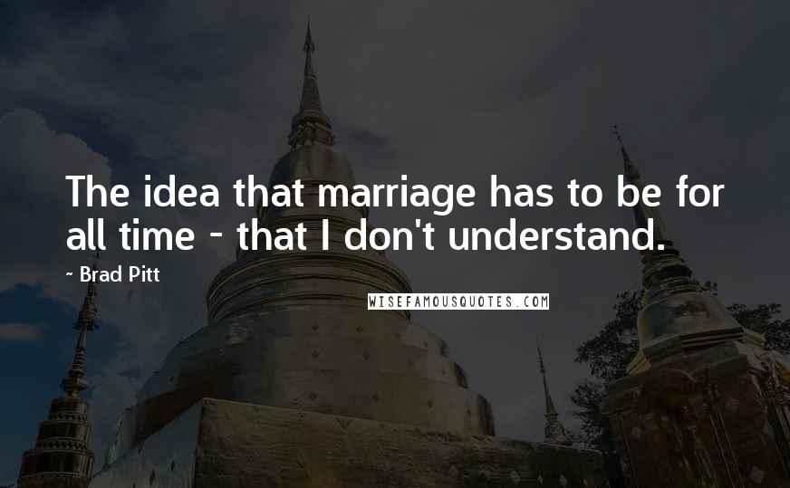Brad Pitt Quotes: The idea that marriage has to be for all time - that I don't understand.