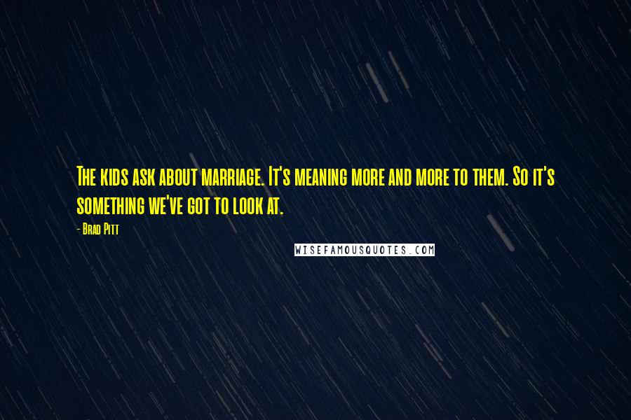 Brad Pitt Quotes: The kids ask about marriage. It's meaning more and more to them. So it's something we've got to look at.