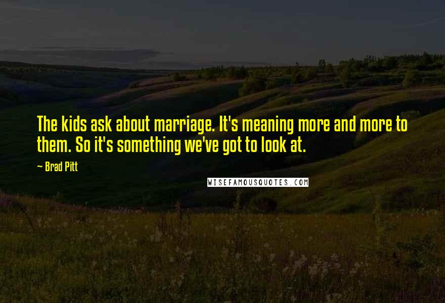 Brad Pitt Quotes: The kids ask about marriage. It's meaning more and more to them. So it's something we've got to look at.