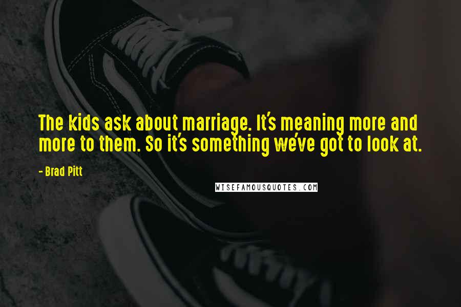 Brad Pitt Quotes: The kids ask about marriage. It's meaning more and more to them. So it's something we've got to look at.