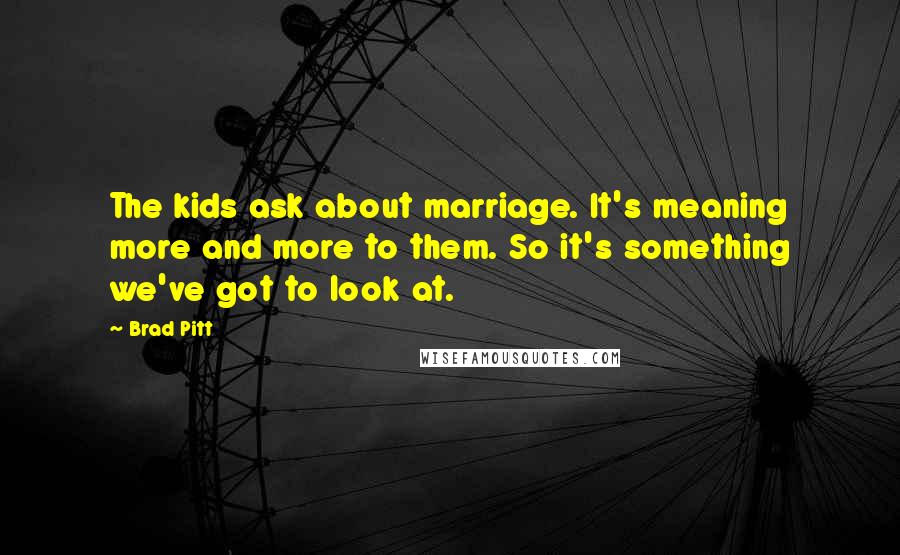 Brad Pitt Quotes: The kids ask about marriage. It's meaning more and more to them. So it's something we've got to look at.