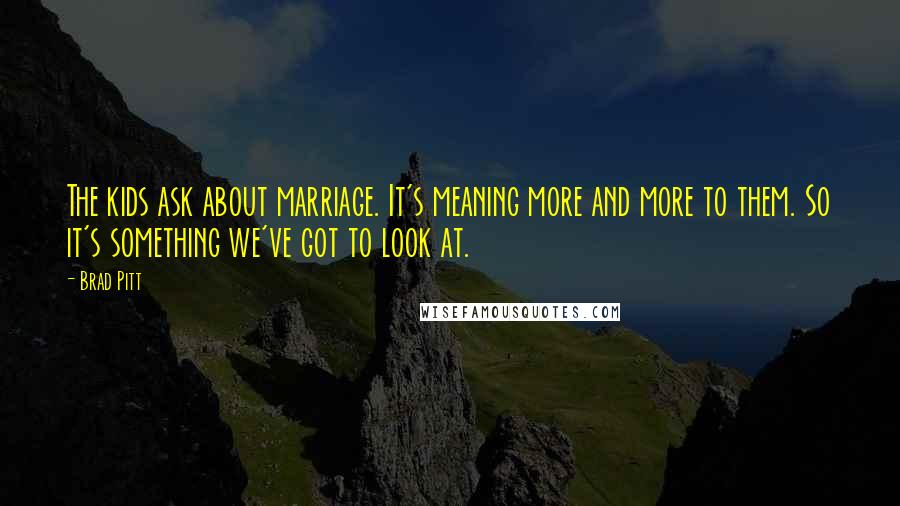 Brad Pitt Quotes: The kids ask about marriage. It's meaning more and more to them. So it's something we've got to look at.