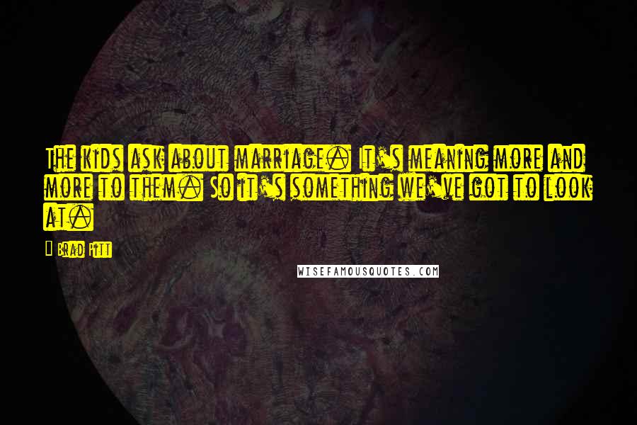 Brad Pitt Quotes: The kids ask about marriage. It's meaning more and more to them. So it's something we've got to look at.