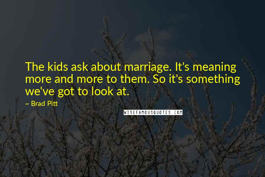 Brad Pitt Quotes: The kids ask about marriage. It's meaning more and more to them. So it's something we've got to look at.