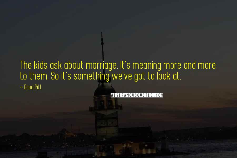 Brad Pitt Quotes: The kids ask about marriage. It's meaning more and more to them. So it's something we've got to look at.