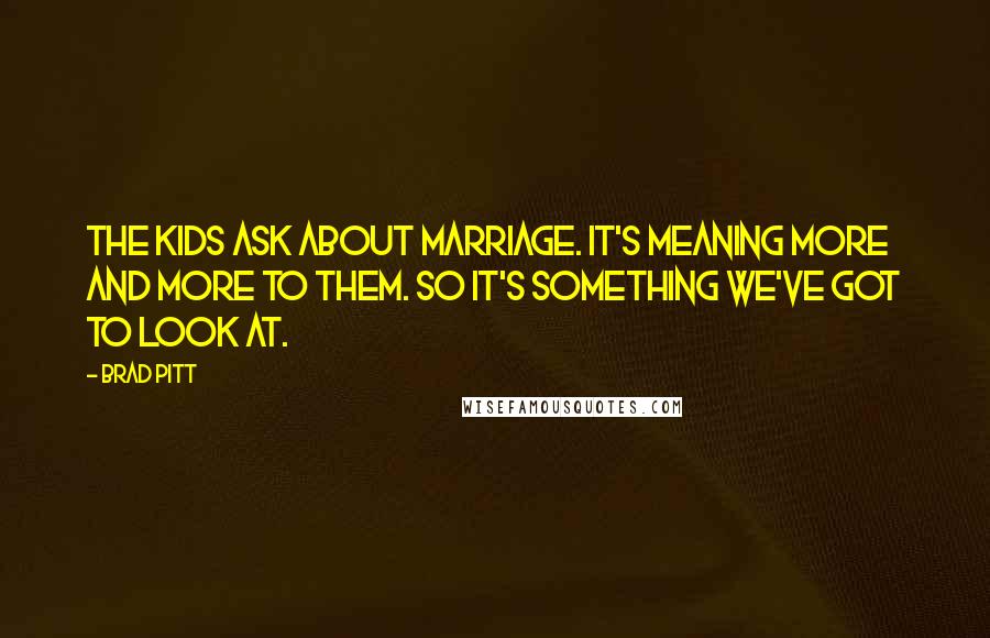 Brad Pitt Quotes: The kids ask about marriage. It's meaning more and more to them. So it's something we've got to look at.