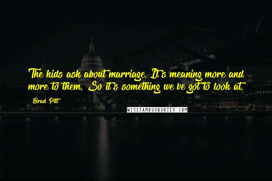 Brad Pitt Quotes: The kids ask about marriage. It's meaning more and more to them. So it's something we've got to look at.