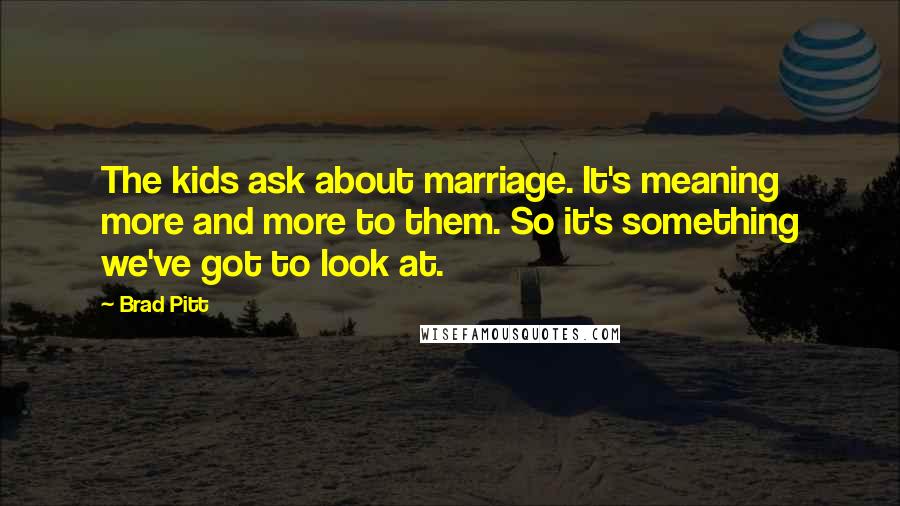 Brad Pitt Quotes: The kids ask about marriage. It's meaning more and more to them. So it's something we've got to look at.