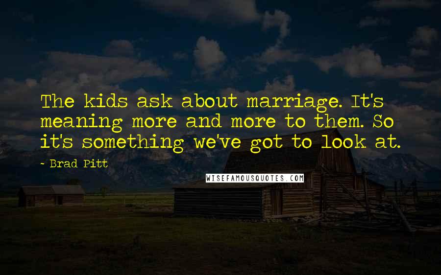 Brad Pitt Quotes: The kids ask about marriage. It's meaning more and more to them. So it's something we've got to look at.