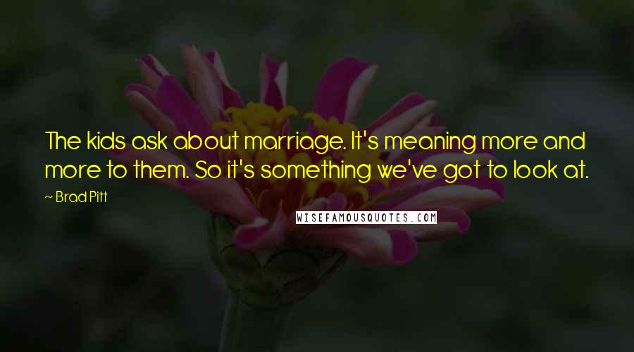 Brad Pitt Quotes: The kids ask about marriage. It's meaning more and more to them. So it's something we've got to look at.