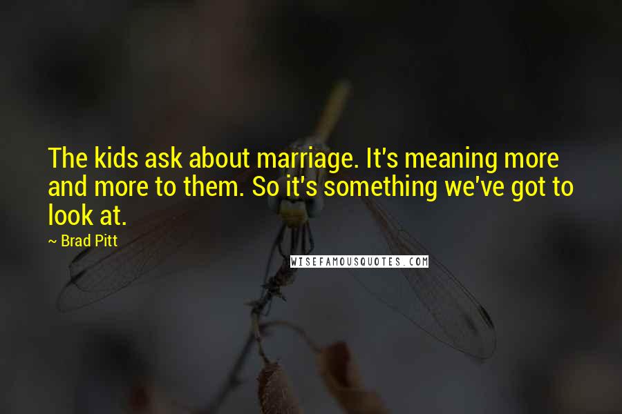 Brad Pitt Quotes: The kids ask about marriage. It's meaning more and more to them. So it's something we've got to look at.