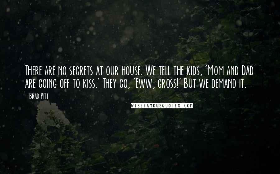 Brad Pitt Quotes: There are no secrets at our house. We tell the kids, 'Mom and Dad are going off to kiss.' They go, 'Eww, gross!' But we demand it.