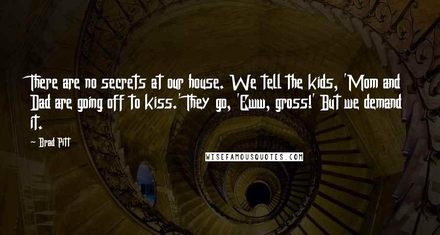 Brad Pitt Quotes: There are no secrets at our house. We tell the kids, 'Mom and Dad are going off to kiss.' They go, 'Eww, gross!' But we demand it.